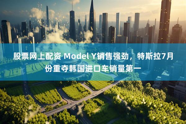 股票网上配资 Model Y销售强劲，特斯拉7月份重夺韩国进口车销量第一