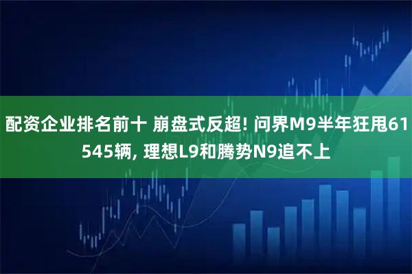配资企业排名前十 崩盘式反超! 问界M9半年狂甩61545辆, 理想L9和腾势N9追不上