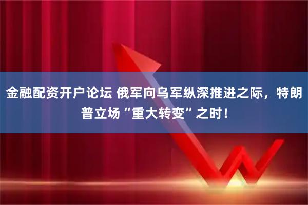 金融配资开户论坛 俄军向乌军纵深推进之际，特朗普立场“重大转变”之时！