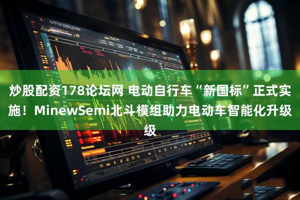 炒股配资178论坛网 电动自行车“新国标”正式实施！MinewSemi北斗模组助力电动车智能化升级