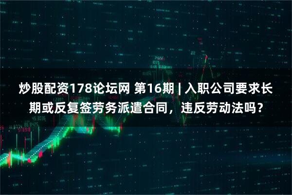炒股配资178论坛网 第16期 | 入职公司要求长期或反复签劳务派遣合同，违反劳动法吗？