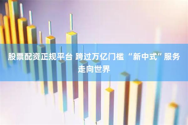 股票配资正规平台 跨过万亿门槛 “新中式”服务走向世界