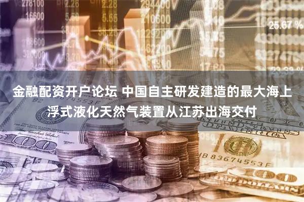 金融配资开户论坛 中国自主研发建造的最大海上浮式液化天然气装置从江苏出海交付