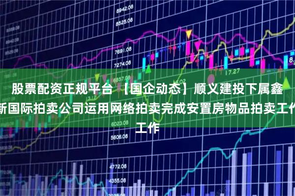 股票配资正规平台 【国企动态】顺义建投下属鑫新国际拍卖公司运用网络拍卖完成安置房物品拍卖工作