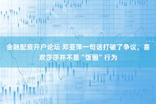 金融配资开户论坛 邓亚萍一句话打破了争议，喜欢莎莎并不是“饭圈”行为