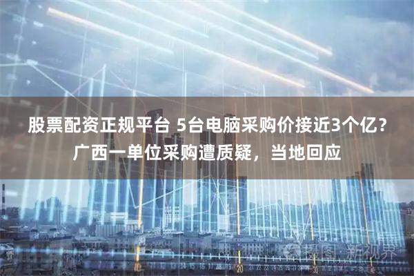 股票配资正规平台 5台电脑采购价接近3个亿？广西一单位采购遭质疑，当地回应