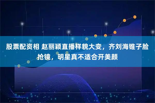 股票配资相 赵丽颖直播样貌大变，齐刘海锥子脸抢镜，明星真不适合开美颜