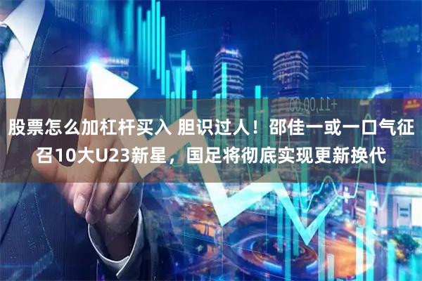 股票怎么加杠杆买入 胆识过人！邵佳一或一口气征召10大U23新星，国足将彻底实现更新换代