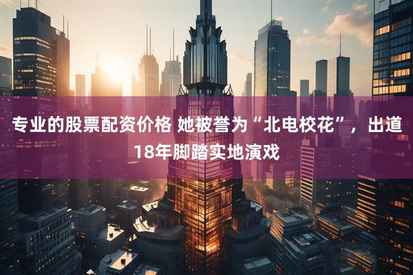 专业的股票配资价格 她被誉为“北电校花”，出道18年脚踏实地演戏