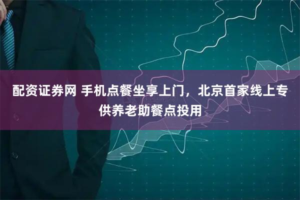 配资证券网 手机点餐坐享上门，北京首家线上专供养老助餐点投用