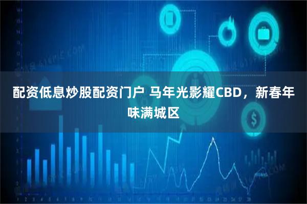 配资低息炒股配资门户 马年光影耀CBD，新春年味满城区
