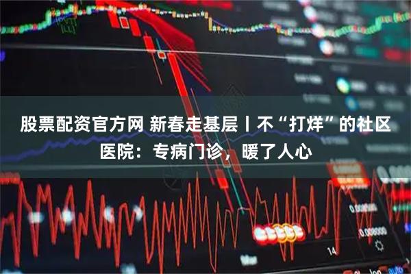 股票配资官方网 新春走基层丨不“打烊”的社区医院：专病门诊，暖了人心