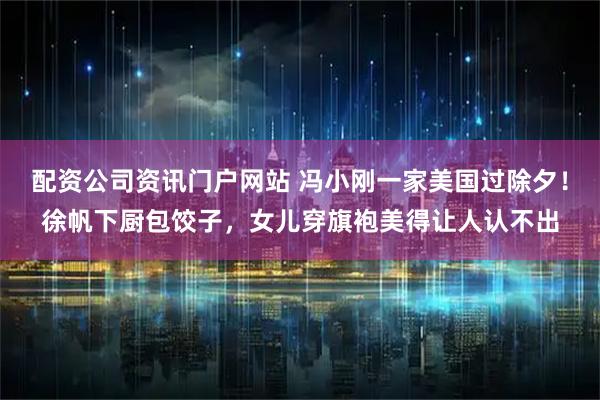 配资公司资讯门户网站 冯小刚一家美国过除夕！徐帆下厨包饺子，女儿穿旗袍美得让人认不出