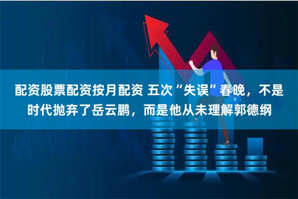 配资股票配资按月配资 五次“失误”春晚，不是时代抛弃了岳云鹏，而是他从未理解郭德纲