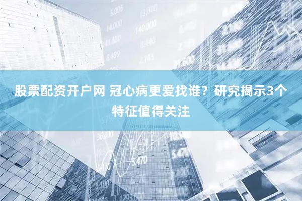 股票配资开户网 冠心病更爱找谁？研究揭示3个特征值得关注