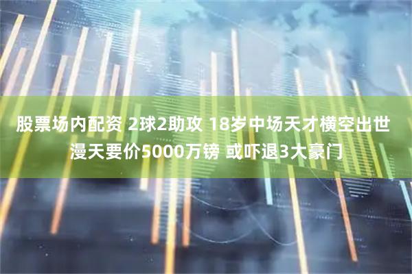 股票场内配资 2球2助攻 18岁中场天才横空出世 漫天要价5000万镑 或吓退3大豪门
