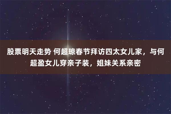 股票明天走势 何超琼春节拜访四太女儿家，与何超盈女儿穿亲子装，姐妹关系亲密