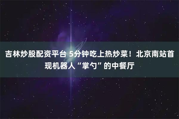 吉林炒股配资平台 5分钟吃上热炒菜！北京南站首现机器人“掌勺”的中餐厅