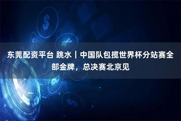 东莞配资平台 跳水｜中国队包揽世界杯分站赛全部金牌，总决赛北京见