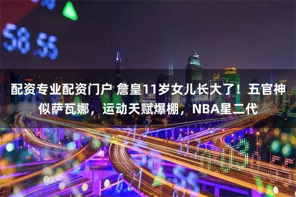 配资专业配资门户 詹皇11岁女儿长大了！五官神似萨瓦娜，运动天赋爆棚，NBA星二代