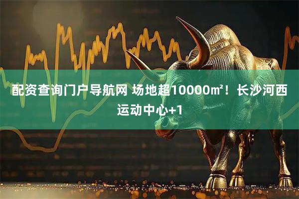 配资查询门户导航网 场地超10000㎡！长沙河西运动中心+1