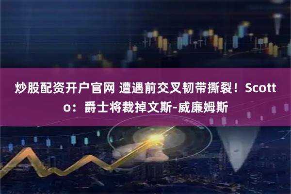 炒股配资开户官网 遭遇前交叉韧带撕裂！Scotto：爵士将裁掉文斯-威廉姆斯